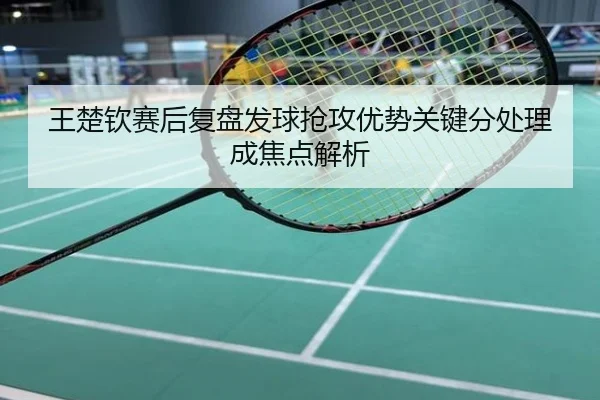王楚钦赛后复盘发球抢攻优势关键分处理成焦点解析