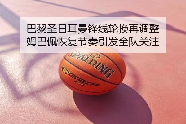 巴黎圣日耳曼锋线轮换再调整 姆巴佩恢复节奏引发全队关注