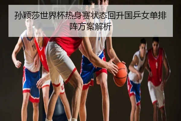 孙颖莎世界杯热身赛状态回升国乒女单排阵方案解析